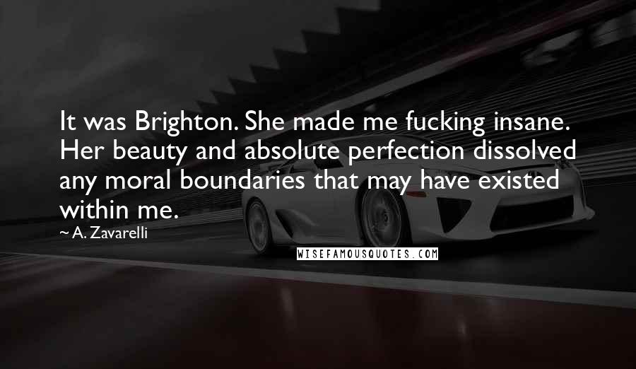A. Zavarelli Quotes: It was Brighton. She made me fucking insane. Her beauty and absolute perfection dissolved any moral boundaries that may have existed within me.