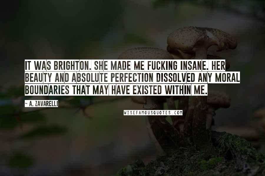 A. Zavarelli Quotes: It was Brighton. She made me fucking insane. Her beauty and absolute perfection dissolved any moral boundaries that may have existed within me.
