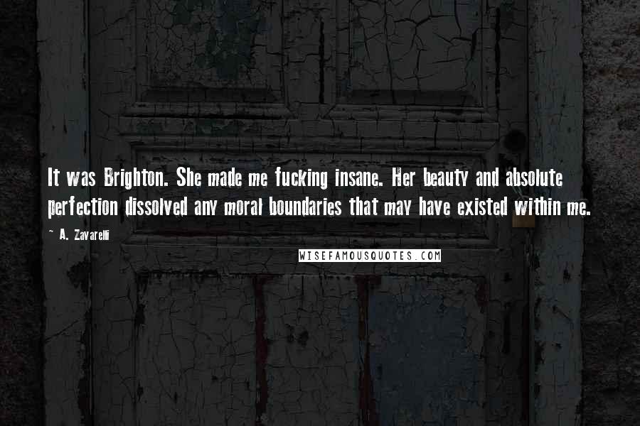A. Zavarelli Quotes: It was Brighton. She made me fucking insane. Her beauty and absolute perfection dissolved any moral boundaries that may have existed within me.