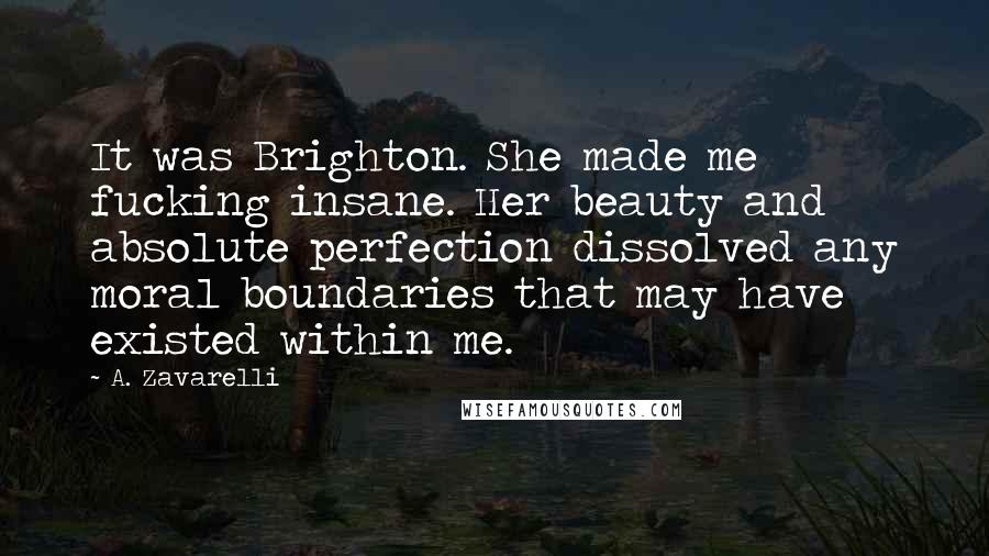 A. Zavarelli Quotes: It was Brighton. She made me fucking insane. Her beauty and absolute perfection dissolved any moral boundaries that may have existed within me.
