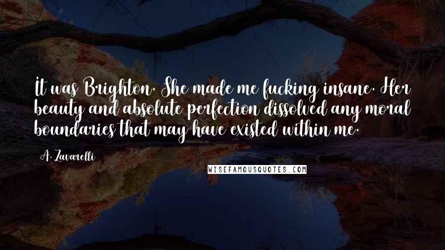 A. Zavarelli Quotes: It was Brighton. She made me fucking insane. Her beauty and absolute perfection dissolved any moral boundaries that may have existed within me.