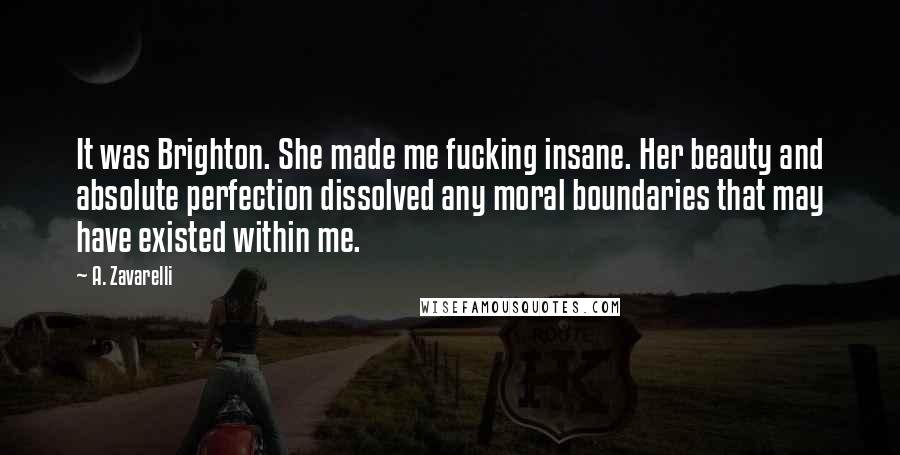 A. Zavarelli Quotes: It was Brighton. She made me fucking insane. Her beauty and absolute perfection dissolved any moral boundaries that may have existed within me.