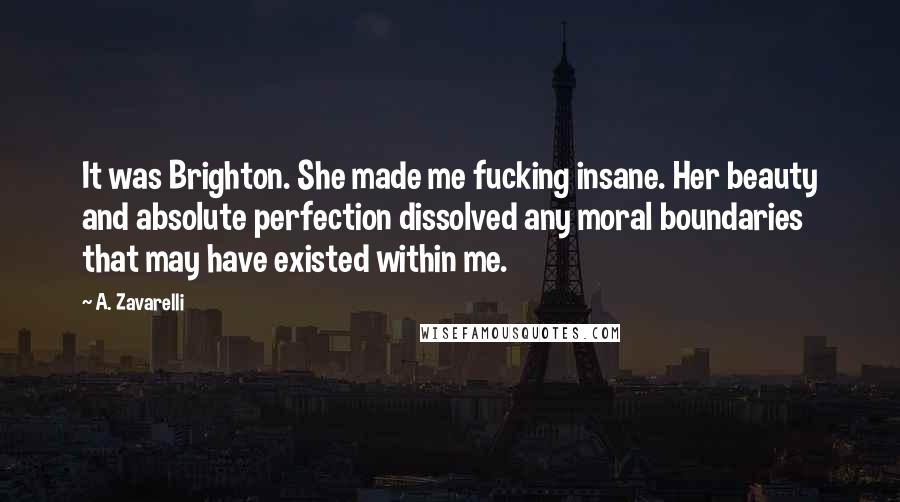 A. Zavarelli Quotes: It was Brighton. She made me fucking insane. Her beauty and absolute perfection dissolved any moral boundaries that may have existed within me.