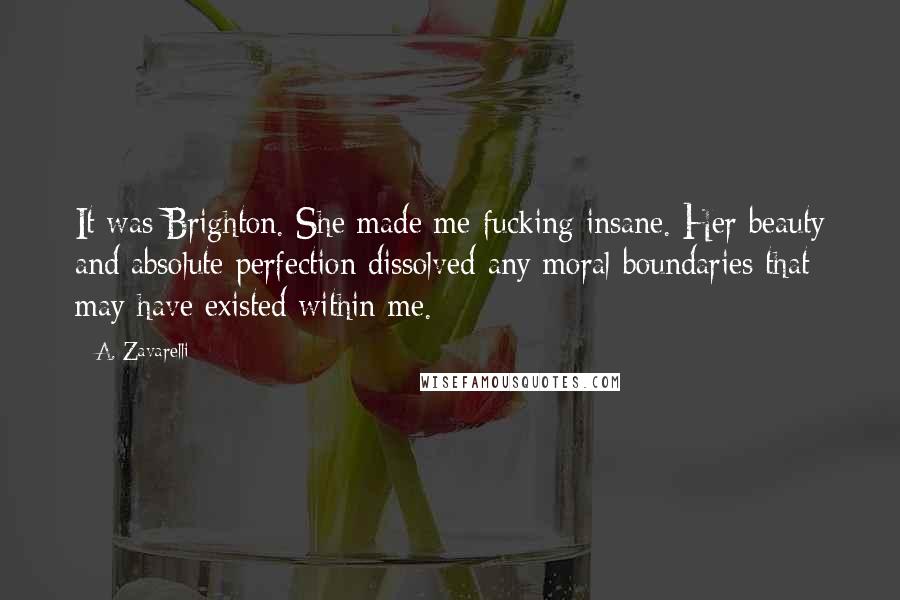 A. Zavarelli Quotes: It was Brighton. She made me fucking insane. Her beauty and absolute perfection dissolved any moral boundaries that may have existed within me.