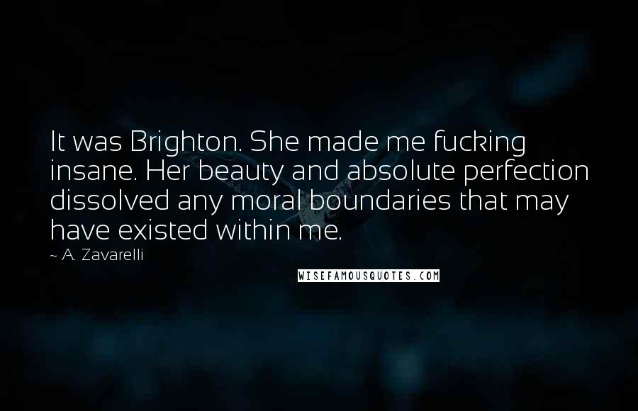 A. Zavarelli Quotes: It was Brighton. She made me fucking insane. Her beauty and absolute perfection dissolved any moral boundaries that may have existed within me.