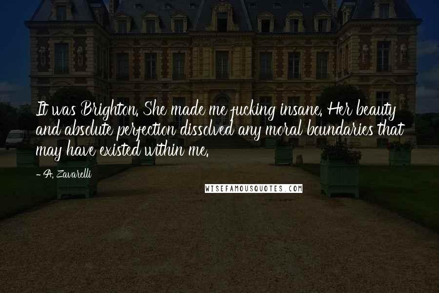 A. Zavarelli Quotes: It was Brighton. She made me fucking insane. Her beauty and absolute perfection dissolved any moral boundaries that may have existed within me.
