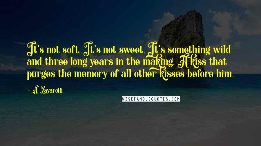 A. Zavarelli Quotes: It's not soft. It's not sweet. It's something wild and three long years in the making. A kiss that purges the memory of all other kisses before him.