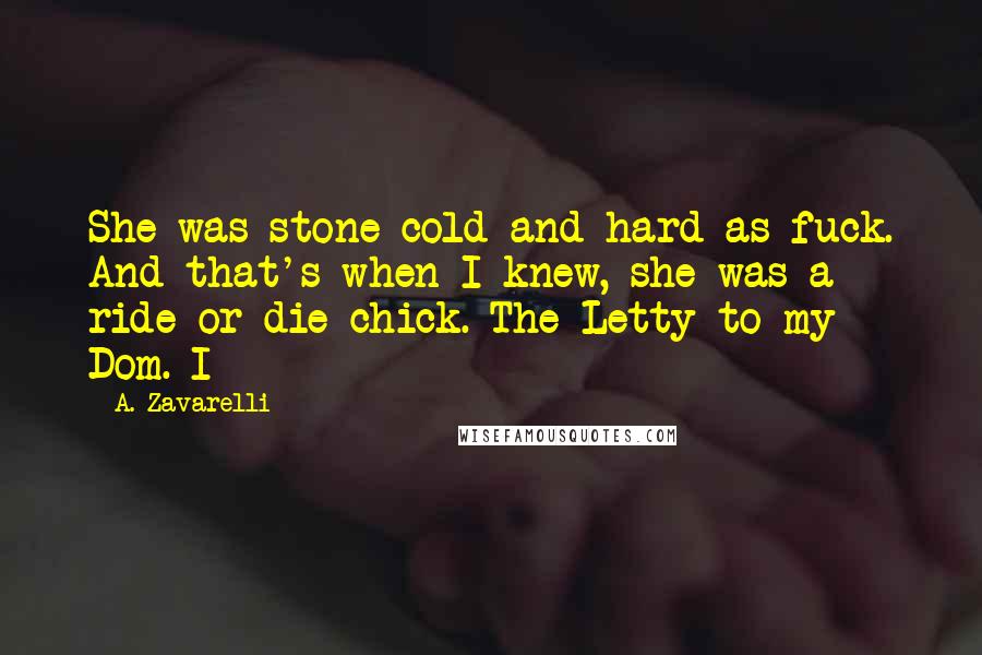 A. Zavarelli Quotes: She was stone cold and hard as fuck. And that's when I knew, she was a ride or die chick. The Letty to my Dom. I