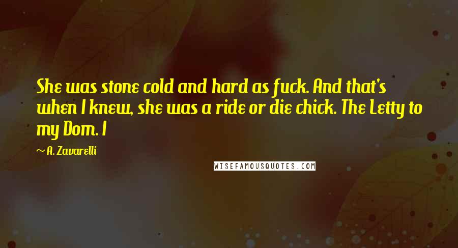 A. Zavarelli Quotes: She was stone cold and hard as fuck. And that's when I knew, she was a ride or die chick. The Letty to my Dom. I