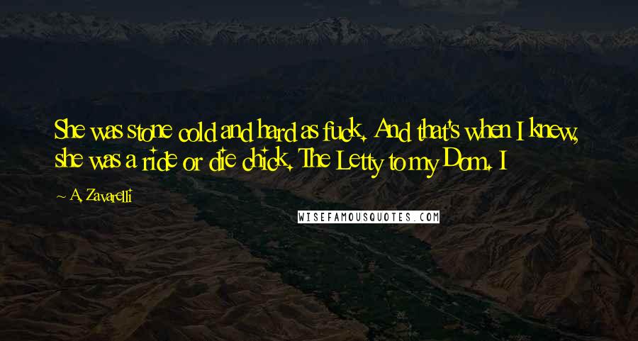 A. Zavarelli Quotes: She was stone cold and hard as fuck. And that's when I knew, she was a ride or die chick. The Letty to my Dom. I