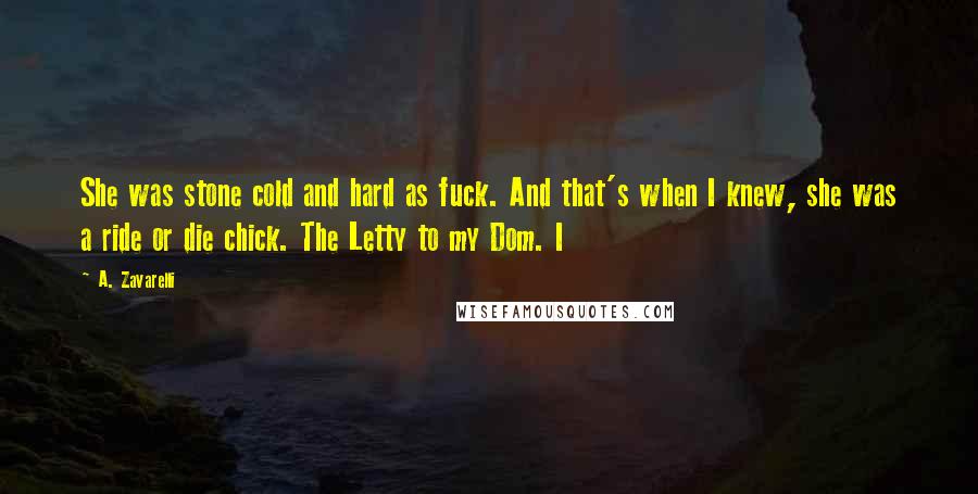 A. Zavarelli Quotes: She was stone cold and hard as fuck. And that's when I knew, she was a ride or die chick. The Letty to my Dom. I