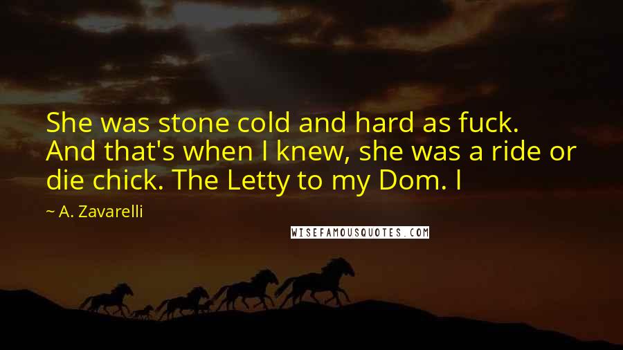 A. Zavarelli Quotes: She was stone cold and hard as fuck. And that's when I knew, she was a ride or die chick. The Letty to my Dom. I