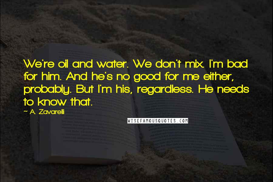 A. Zavarelli Quotes: We're oil and water. We don't mix. I'm bad for him. And he's no good for me either, probably. But I'm his, regardless. He needs to know that.