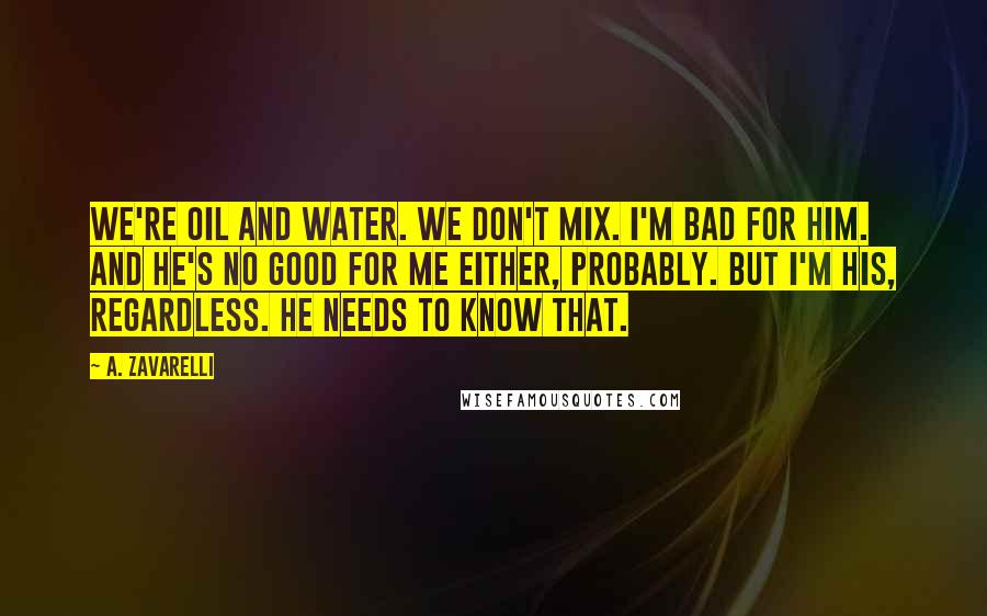 A. Zavarelli Quotes: We're oil and water. We don't mix. I'm bad for him. And he's no good for me either, probably. But I'm his, regardless. He needs to know that.