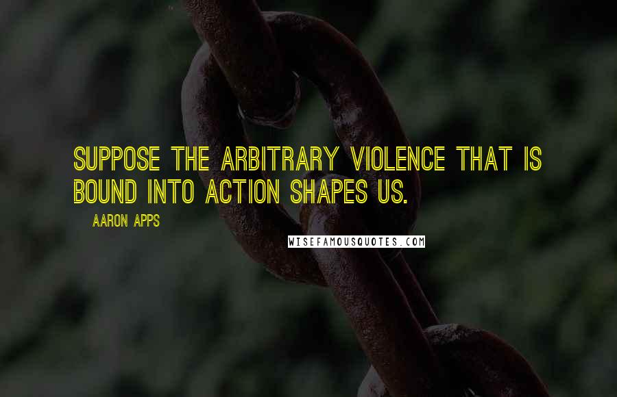 Aaron Apps Quotes: Suppose the arbitrary violence that is bound into action shapes us.