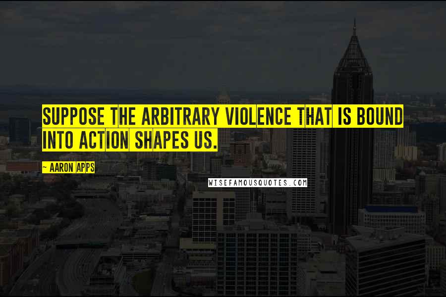 Aaron Apps Quotes: Suppose the arbitrary violence that is bound into action shapes us.