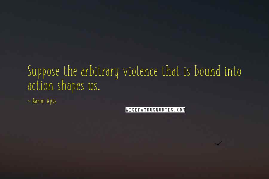 Aaron Apps Quotes: Suppose the arbitrary violence that is bound into action shapes us.