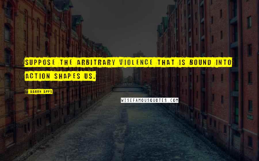 Aaron Apps Quotes: Suppose the arbitrary violence that is bound into action shapes us.