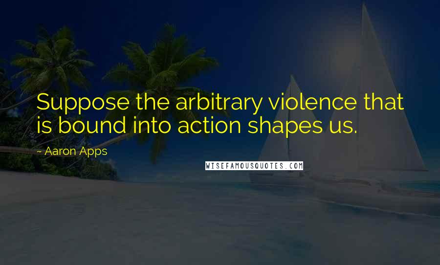 Aaron Apps Quotes: Suppose the arbitrary violence that is bound into action shapes us.