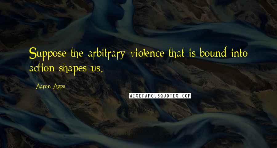 Aaron Apps Quotes: Suppose the arbitrary violence that is bound into action shapes us.