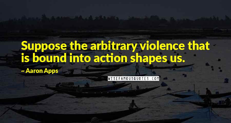 Aaron Apps Quotes: Suppose the arbitrary violence that is bound into action shapes us.
