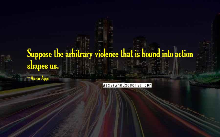 Aaron Apps Quotes: Suppose the arbitrary violence that is bound into action shapes us.