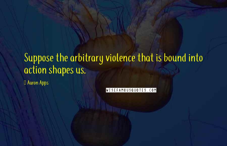 Aaron Apps Quotes: Suppose the arbitrary violence that is bound into action shapes us.