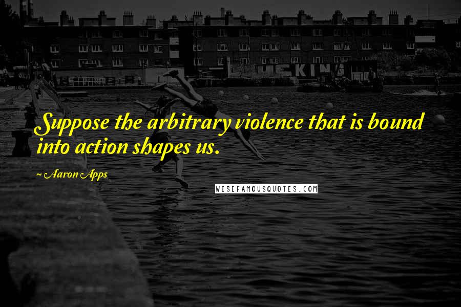 Aaron Apps Quotes: Suppose the arbitrary violence that is bound into action shapes us.