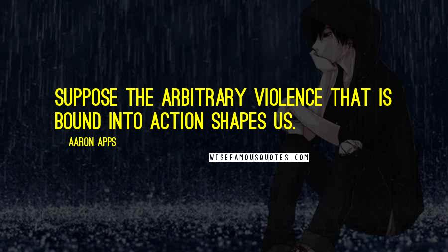 Aaron Apps Quotes: Suppose the arbitrary violence that is bound into action shapes us.