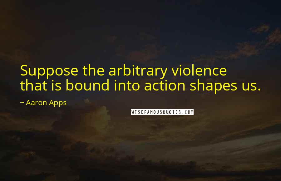 Aaron Apps Quotes: Suppose the arbitrary violence that is bound into action shapes us.