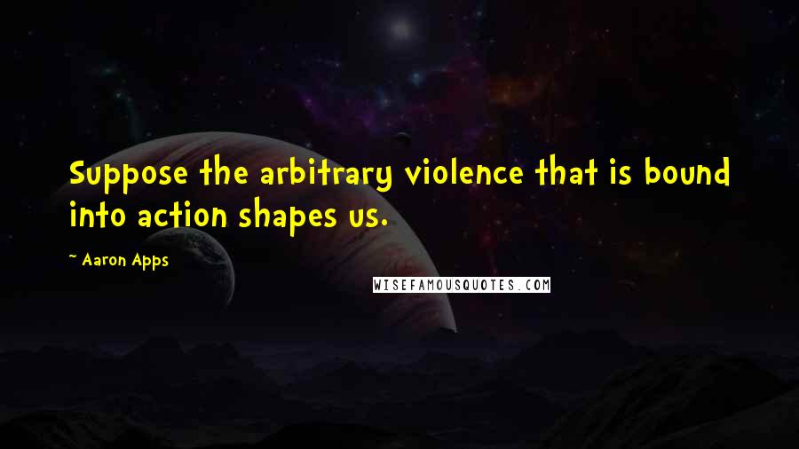 Aaron Apps Quotes: Suppose the arbitrary violence that is bound into action shapes us.