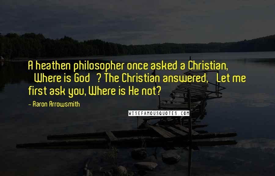 Aaron Arrowsmith Quotes: A heathen philosopher once asked a Christian, 'Where is God'? The Christian answered, 'Let me first ask you, Where is He not?'