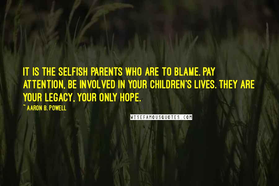 Aaron B. Powell Quotes: It is the selfish parents who are to blame. Pay attention, be involved in your children's lives. They are your legacy, your only hope.