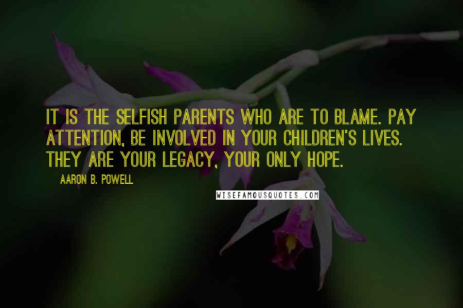 Aaron B. Powell Quotes: It is the selfish parents who are to blame. Pay attention, be involved in your children's lives. They are your legacy, your only hope.