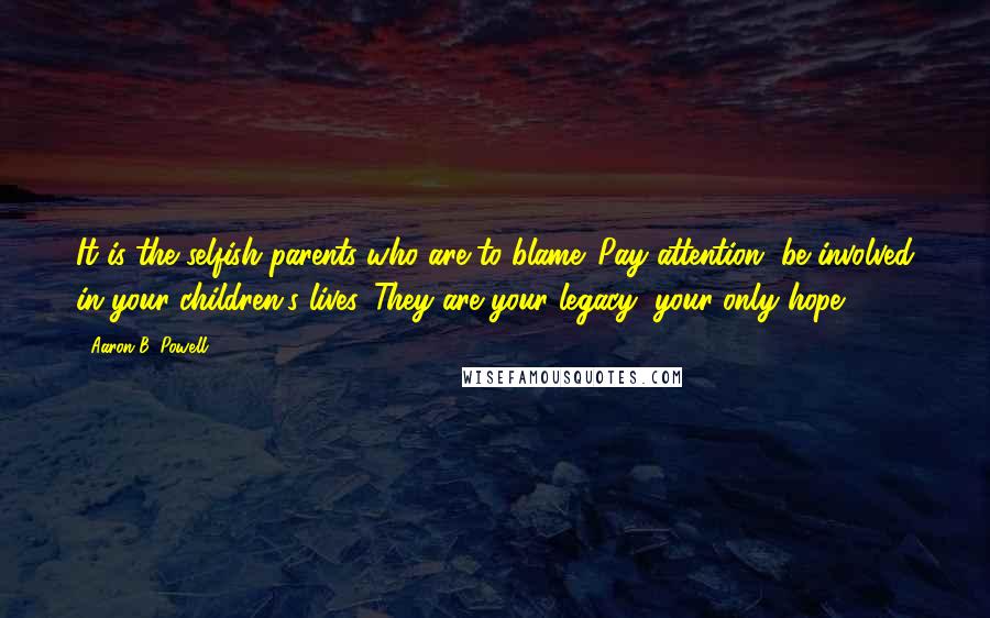 Aaron B. Powell Quotes: It is the selfish parents who are to blame. Pay attention, be involved in your children's lives. They are your legacy, your only hope.