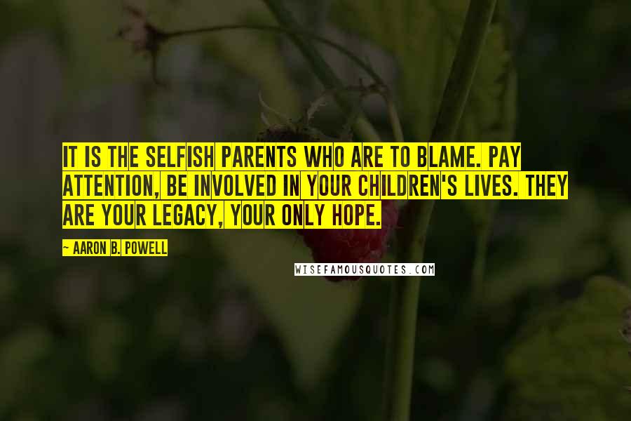 Aaron B. Powell Quotes: It is the selfish parents who are to blame. Pay attention, be involved in your children's lives. They are your legacy, your only hope.