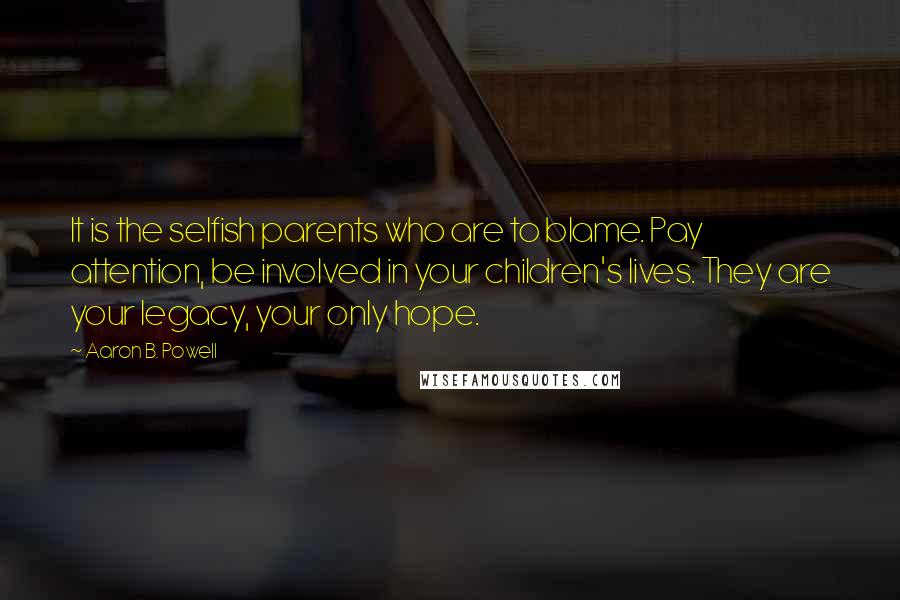 Aaron B. Powell Quotes: It is the selfish parents who are to blame. Pay attention, be involved in your children's lives. They are your legacy, your only hope.