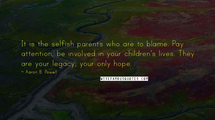 Aaron B. Powell Quotes: It is the selfish parents who are to blame. Pay attention, be involved in your children's lives. They are your legacy, your only hope.