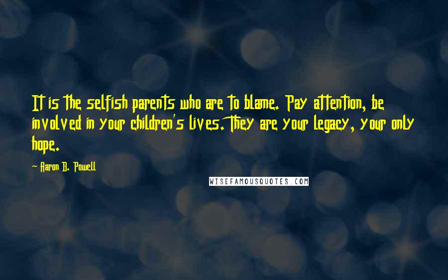 Aaron B. Powell Quotes: It is the selfish parents who are to blame. Pay attention, be involved in your children's lives. They are your legacy, your only hope.