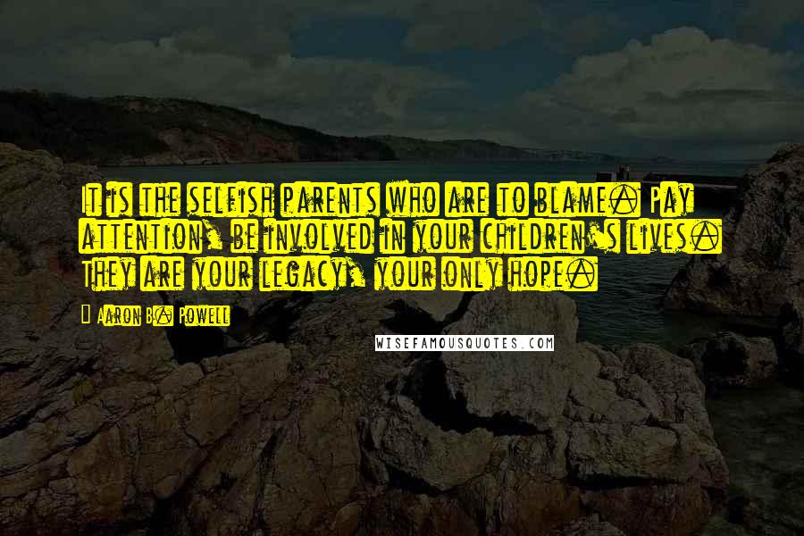 Aaron B. Powell Quotes: It is the selfish parents who are to blame. Pay attention, be involved in your children's lives. They are your legacy, your only hope.