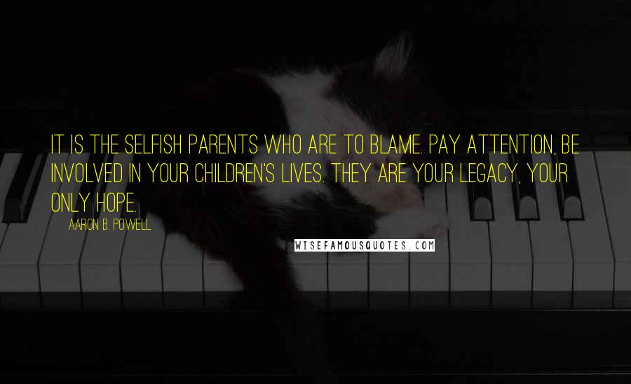 Aaron B. Powell Quotes: It is the selfish parents who are to blame. Pay attention, be involved in your children's lives. They are your legacy, your only hope.