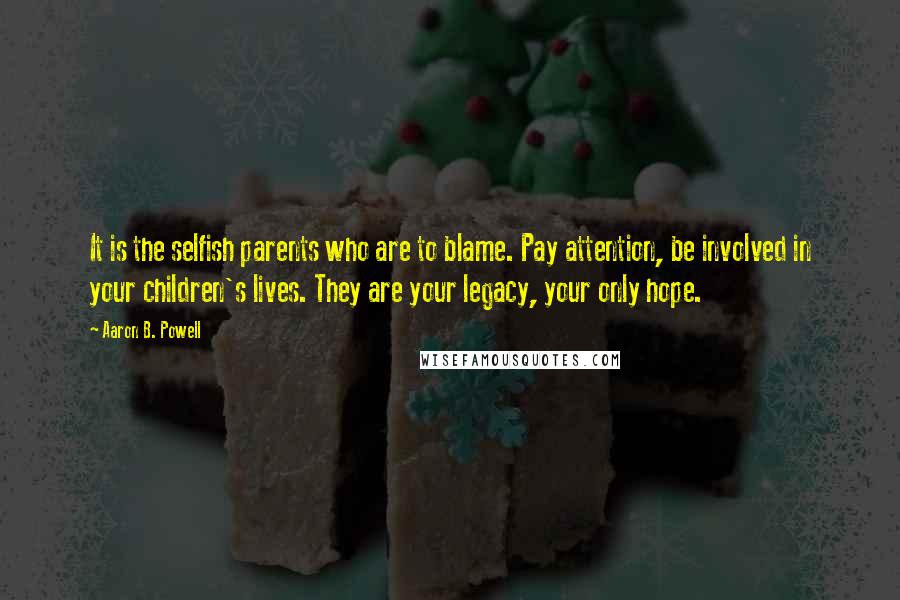 Aaron B. Powell Quotes: It is the selfish parents who are to blame. Pay attention, be involved in your children's lives. They are your legacy, your only hope.