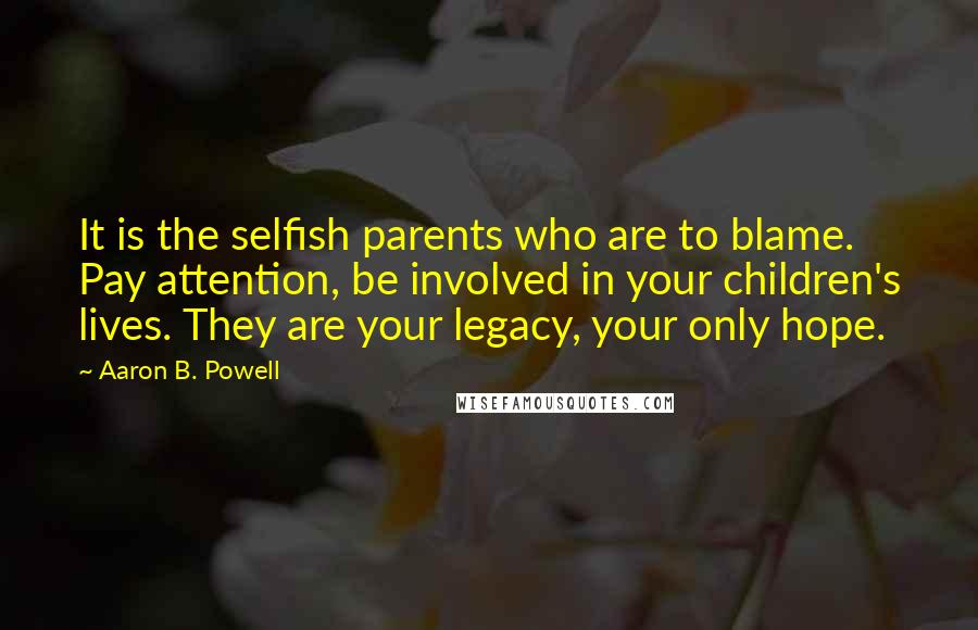 Aaron B. Powell Quotes: It is the selfish parents who are to blame. Pay attention, be involved in your children's lives. They are your legacy, your only hope.