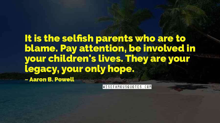 Aaron B. Powell Quotes: It is the selfish parents who are to blame. Pay attention, be involved in your children's lives. They are your legacy, your only hope.