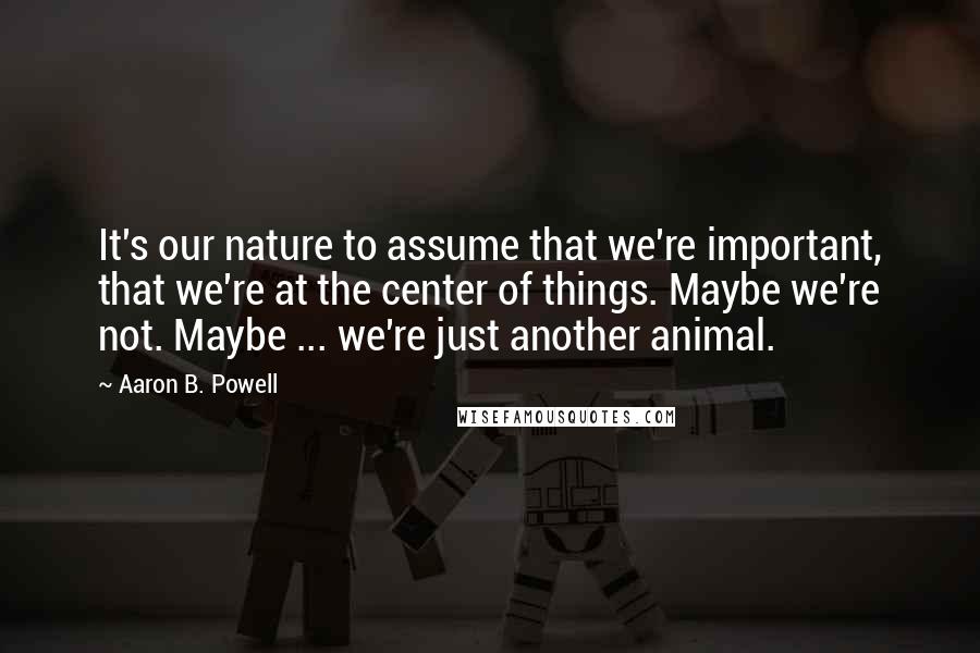 Aaron B. Powell Quotes: It's our nature to assume that we're important, that we're at the center of things. Maybe we're not. Maybe ... we're just another animal.