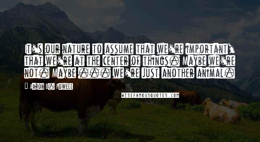 Aaron B. Powell Quotes: It's our nature to assume that we're important, that we're at the center of things. Maybe we're not. Maybe ... we're just another animal.