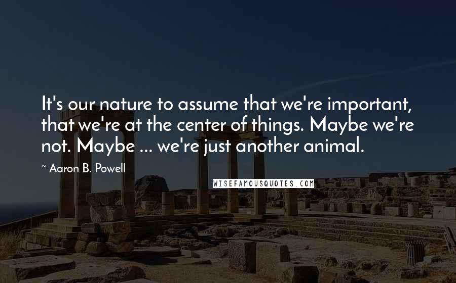 Aaron B. Powell Quotes: It's our nature to assume that we're important, that we're at the center of things. Maybe we're not. Maybe ... we're just another animal.