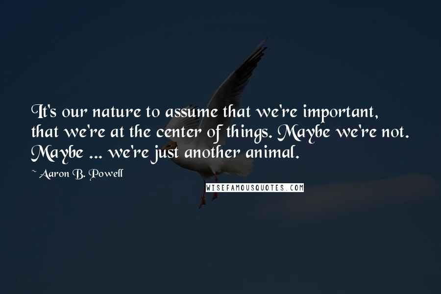 Aaron B. Powell Quotes: It's our nature to assume that we're important, that we're at the center of things. Maybe we're not. Maybe ... we're just another animal.