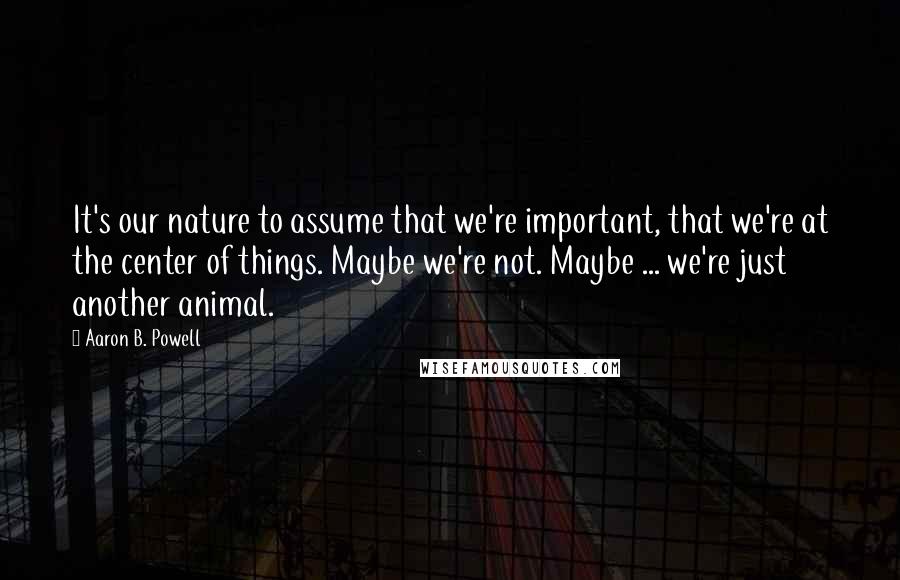 Aaron B. Powell Quotes: It's our nature to assume that we're important, that we're at the center of things. Maybe we're not. Maybe ... we're just another animal.