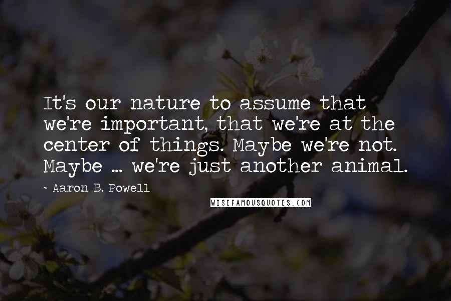 Aaron B. Powell Quotes: It's our nature to assume that we're important, that we're at the center of things. Maybe we're not. Maybe ... we're just another animal.